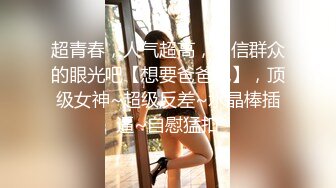 超青春，人气超高，相信群众的眼光吧【想要爸爸抱】，顶级女神~超级反差~水晶棒插逼~自慰猛扣