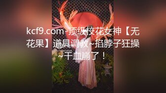 kcf9.com-顶级校花女神【无花果】道具调教~掐脖子狂操~干血崩了！