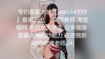 专约良家大神『jaacckk999』最新流出❤️实习教师 淘宝模特 高校女大学生 众多骚婊 羡慕大神的钞能力 夜夜做新郎99物理老师 (4)