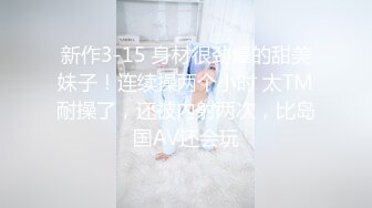 新作3-15 身材很劲爆的甜美妹子！连续操两个小时 太TM耐操了，还被内射两次，比岛国AV还会玩