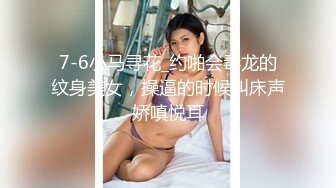 7-6小马寻花_约啪会毒龙的纹身美女，操逼的时候叫床声娇嗔悦耳