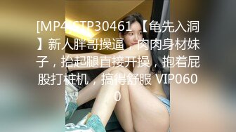 [MP4]STP30461 【龟先入洞】新人胖哥操逼，肉肉身材妹子，抬起腿直接开操，抱着屁股打桩机，搞得舒服 VIP0600