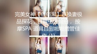 完美女神【痞痞黑】原换妻极品探花，日常生活偷拍， 按摩SPA 道具自慰啪啪撸管佳作 (1)