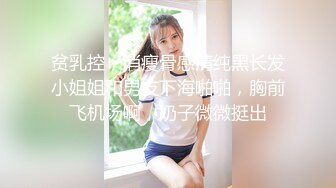 贫乳控，消瘦骨感清纯黑长发小姐姐和男友下海啪啪，胸前飞机场啊，奶子微微挺出