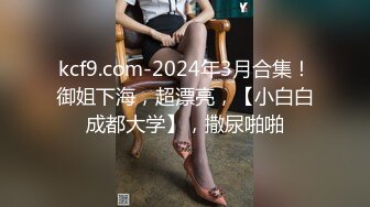 kcf9.com-2024年3月合集！御姐下海，超漂亮，【小白白成都大学】，撒尿啪啪