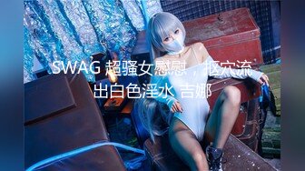 SWAG 超骚女慰慰，抠穴流出白色淫水 吉娜