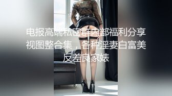 电报高端私密群内部福利分享视图整合集，各种淫妻白富美反差良家婊