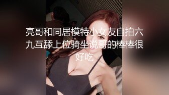 亮哥和同居模特小女友自拍六九互舔上位骑坐说哥的棒棒很好吃