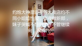 约炮大神混迹于各大夜店约不同小姐姐性爱，夜夜做新郎，妹子哭喊不想做了疼不管继续肏，双洞齐开