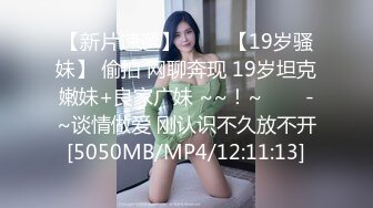 【新片速遞】 ✨✨✨【19岁骚妹】 偷拍 网聊奔现 19岁坦克嫩妹+良家广妹 ~~！~✨✨✨-~谈情做爱 刚认识不久放不开[5050MB/MP4/12:11:13]