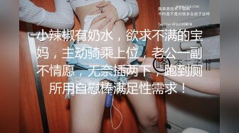 小辣椒有奶水，欲求不满的宝妈，主动骑乘上位，老公一副不情愿，无奈插两下，跑到厕所用自慰棒满足性需求！