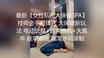 最新〖女性私密大保健SPA〗技师金手指揉穴 大保健新玩法 电动玩具+超爽炮机+大黑牛 痉挛潮喷 高清源码录制