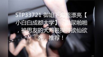 STP33721 御姐下海超漂亮【小白白成都大学】，撒尿啪啪，被男友的大鸡巴操得欲仙欲死，推荐！