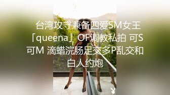 ✨台湾攻守兼备四爱SM女王「queena」OF调教私拍 可S可M 滴蜡浣肠足交多P乱交和白人约炮