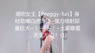 潮吹女王【Peeggy-fun】身材劲爆白虎尤物~强力喷射尿量巨大~！~！~！~土豪最爱，天生尤物！ (1)