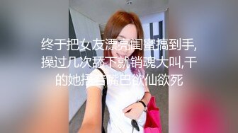 终于把女友漂亮闺蜜搞到手,操过几次舔下就销魂大叫,干的她捂着嘴巴欲仙欲死