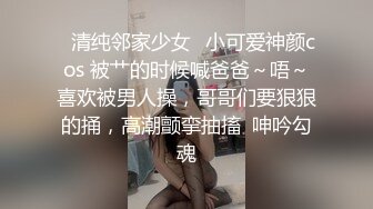 ✅清纯邻家少女✅小可爱神颜cos 被艹的时候喊爸爸～唔～喜欢被男人操，哥哥们要狠狠的捅，高潮颤挛抽搐  呻吟勾魂