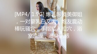 [MP4/ 1.9G] 爆乳眼镜美御姐，一对豪乳白又大，炮友震动棒玩骚穴，手指插入扣穴，浴室洗澡，湿身诱惑