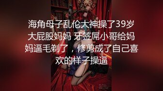 海角母子乱伦大神操了39岁大屁股妈妈 牙签屌小哥给妈妈逼毛剃了，修剪成了自己喜欢的样子操逼