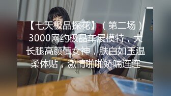 【七天极品探花】（第二场）3000网约极品车展模特，大长腿高颜值女神，肤白如玉温柔体贴，激情啪啪娇喘连连