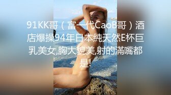 91KK哥（富一代CaoB哥）酒店爆操94年日本純天然E杯巨乳美女,胸大貌美,射的滿嘴都是!