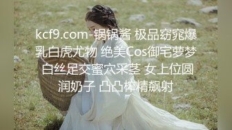 kcf9.com-锅锅酱 极品窈窕爆乳白虎尤物 绝美Cos御宅萝梦 白丝足交蜜穴采茎 女上位圆润奶子 凸凸榨精飙射