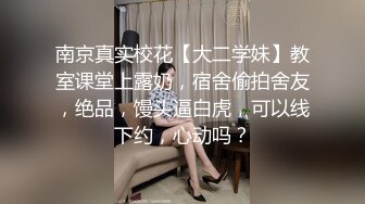 南京真实校花【大二学妹】教室课堂上露奶，宿舍偷拍舍友，绝品，馒头逼白虎，可以线下约，心动吗？