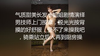 气质甜美长发小姐姐剧情演绎男技师上门按摩，脱光光按背摸的好舒服，受不了来操我吧，骑乘站立后入再到厨房操