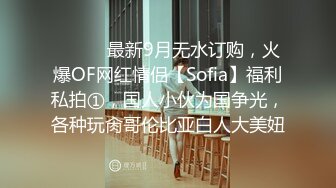 ⚫️⚫️最新9月无水订购，火爆OF网红情侣【Sofia】福利私拍①，国人小伙为国争光，各种玩肏哥伦比亚白人大美妞