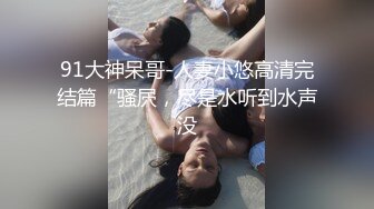 91大神呆哥-人妻小悠高清完结篇“骚屄，尽是水听到水声没