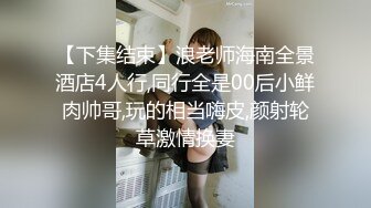 【下集结束】浪老师海南全景酒店4人行,同行全是00后小鲜肉帅哥,玩的相当嗨皮,颜射轮草激情换妻