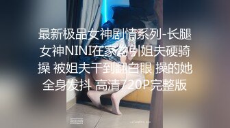 最新极品女神剧情系列-长腿女神NINI在家勾引姐夫硬骑操 被姐夫干到翻白眼 操的她全身发抖 高清720P完整版