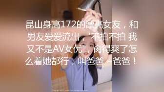 昆山身高172的漂亮女友，和男友爱爱流出，'不拍不拍 我又不是AV女优'，肏得爽了怎么着她都行，叫爸爸 ~爸爸！