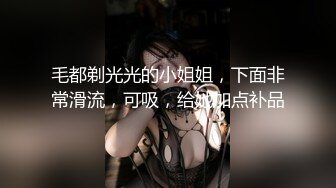 毛都剃光光的小姐姐，下面非常滑流，可吸，给她加点补品